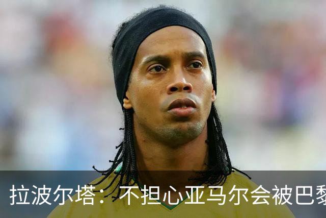 拉波尔塔:不担心亚马尔会被巴黎的高薪诱惑,对巴萨底蕴充满信心